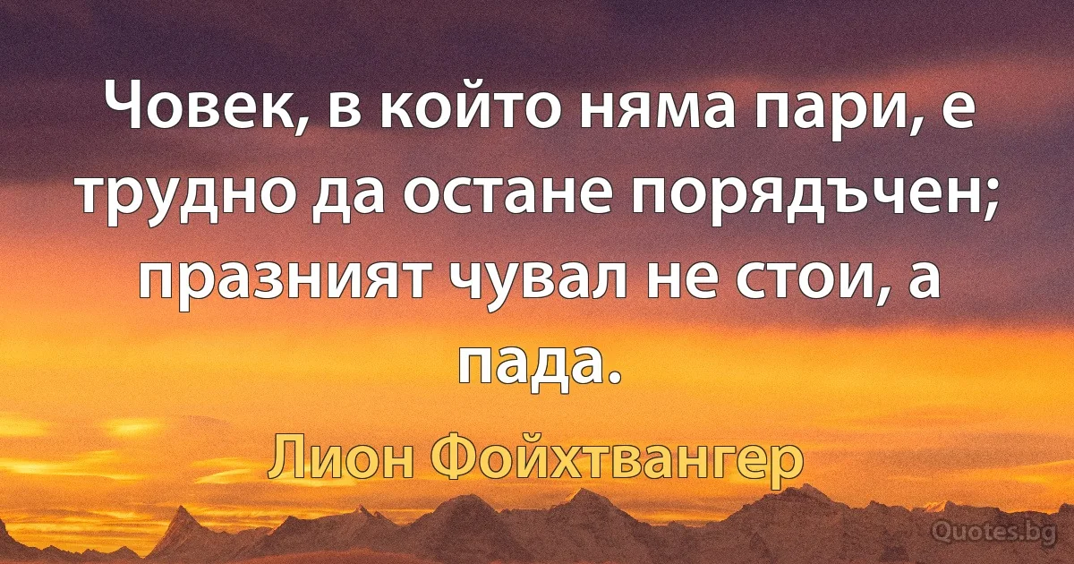 Човек, в който няма пари, е трудно да остане порядъчен; празният чувал не стои, а пада. (Лион Фойхтвангер)