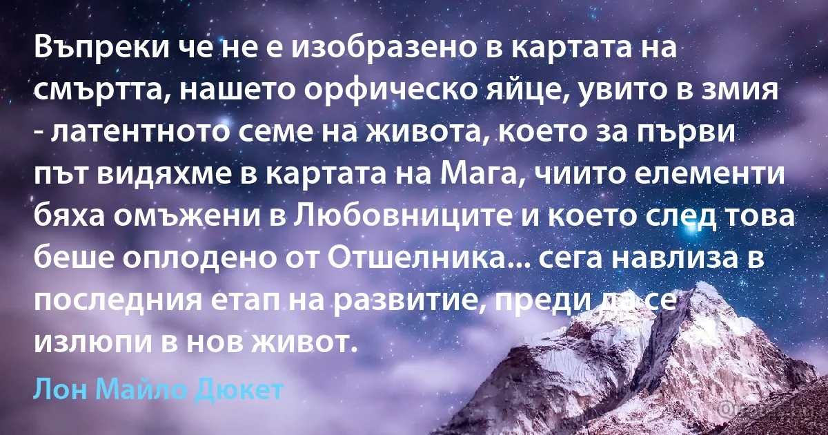 Въпреки че не е изобразено в картата на смъртта, нашето орфическо яйце, увито в змия - латентното семе на живота, което за първи път видяхме в картата на Мага, чиито елементи бяха омъжени в Любовниците и което след това беше оплодено от Отшелника... сега навлиза в последния етап на развитие, преди да се излюпи в нов живот. (Лон Майло Дюкет)