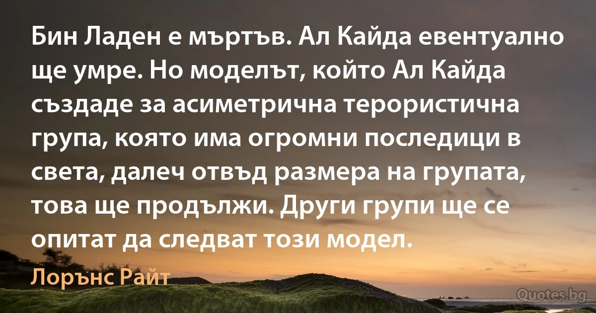 Бин Ладен е мъртъв. Ал Кайда евентуално ще умре. Но моделът, който Ал Кайда създаде за асиметрична терористична група, която има огромни последици в света, далеч отвъд размера на групата, това ще продължи. Други групи ще се опитат да следват този модел. (Лорънс Райт)