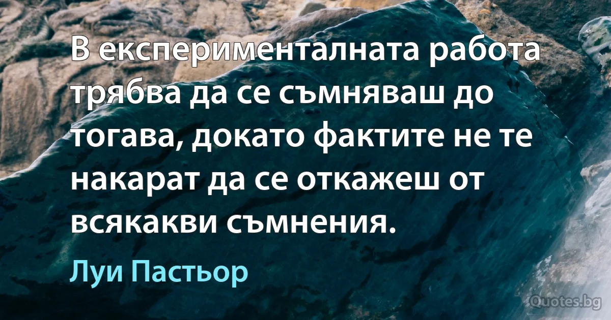 В експерименталната работа трябва да се съмняваш до тогава, докато фактите не те накарат да се откажеш от всякакви съмнения. (Луи Пастьор)