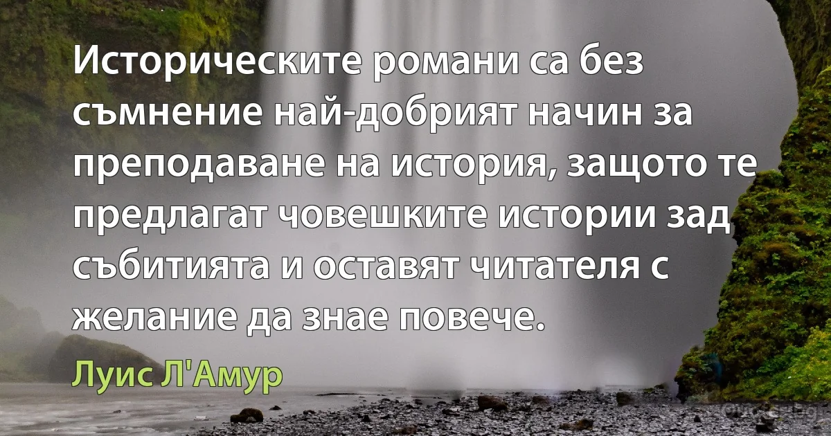 Историческите романи са без съмнение най-добрият начин за преподаване на история, защото те предлагат човешките истории зад събитията и оставят читателя с желание да знае повече. (Луис Л'Амур)