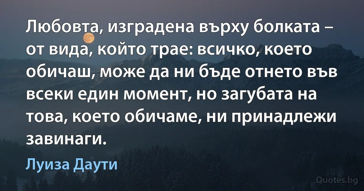 Любовта, изградена върху болката – от вида, който трае: всичко, което обичаш, може да ни бъде отнето във всеки един момент, но загубата на това, което обичаме, ни принадлежи завинаги. (Луиза Даути)