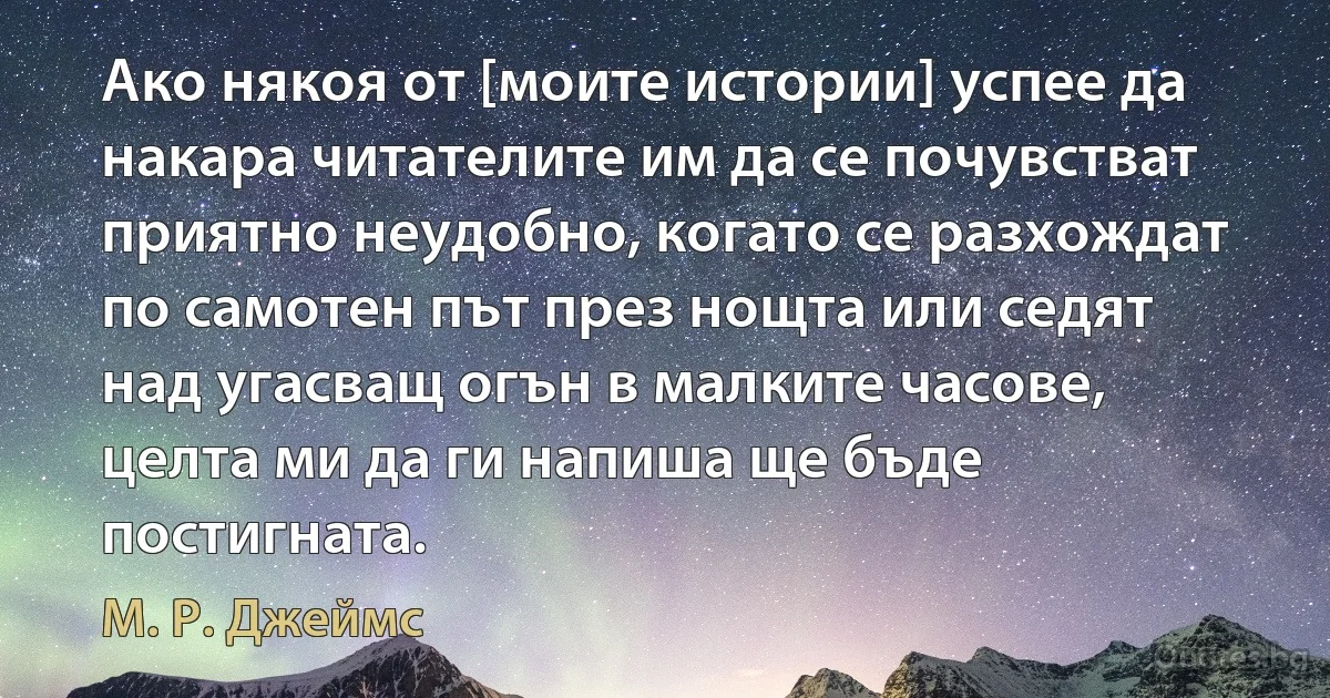 Ако някоя от [моите истории] успее да накара читателите им да се почувстват приятно неудобно, когато се разхождат по самотен път през нощта или седят над угасващ огън в малките часове, целта ми да ги напиша ще бъде постигната. (М. Р. Джеймс)