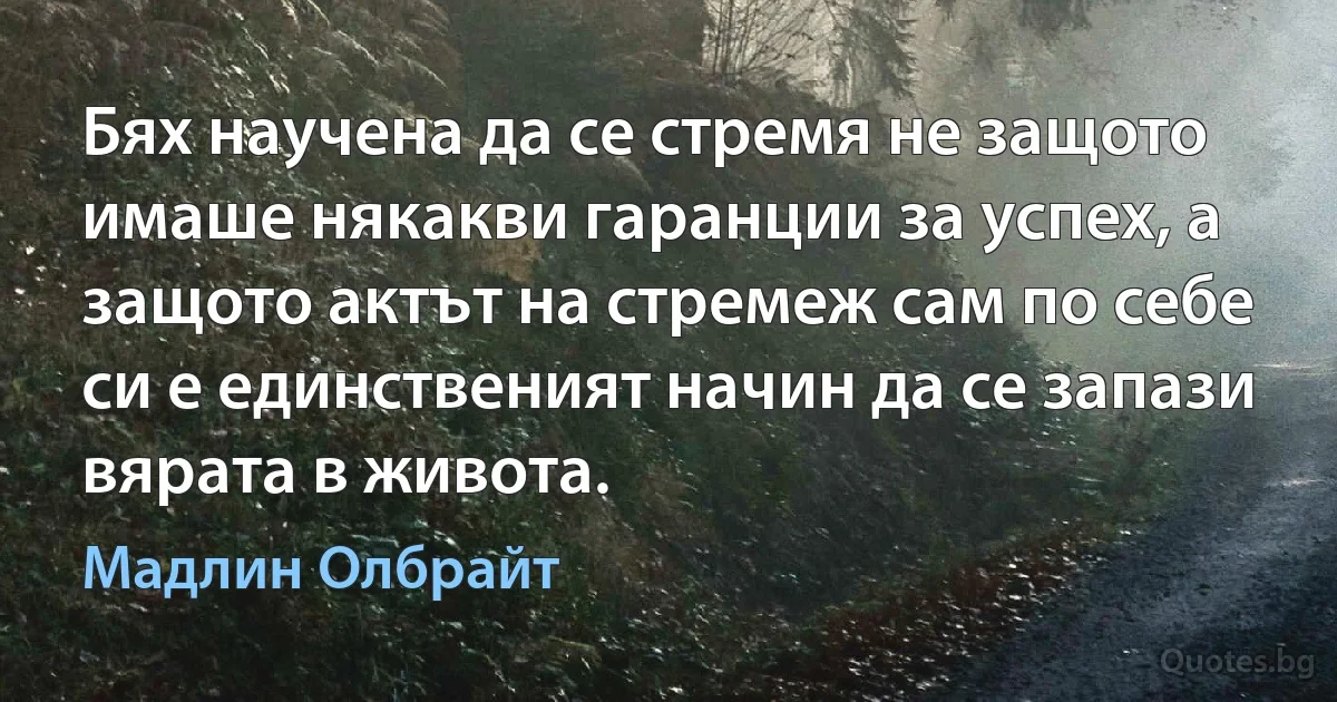 Бях научена да се стремя не защото имаше някакви гаранции за успех, а защото актът на стремеж сам по себе си е единственият начин да се запази вярата в живота. (Мадлин Олбрайт)