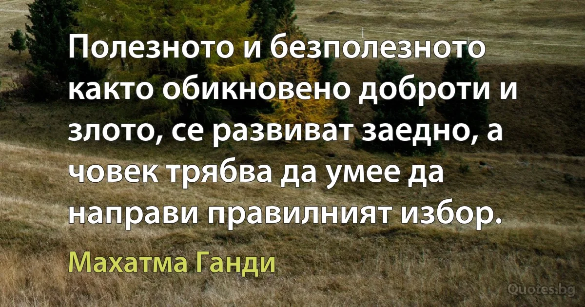 Полезното и безполезното както обикновено доброти и злото, се развиват заедно, а човек трябва да умее да направи правилният избор. (Махатма Ганди)