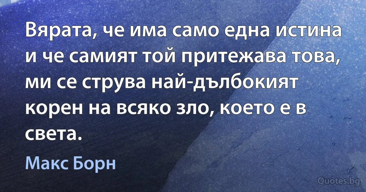 Вярата, че има само една истина и че самият той притежава това, ми се струва най-дълбокият корен на всяко зло, което е в света. (Макс Борн)