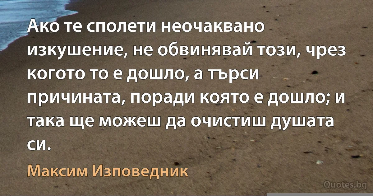 Ако те сполети неочаквано изкушение, не обвинявай този, чрез когото то е дошло, а търси причината, поради която е дошло; и така ще можеш да очистиш душата си. (Максим Изповедник)