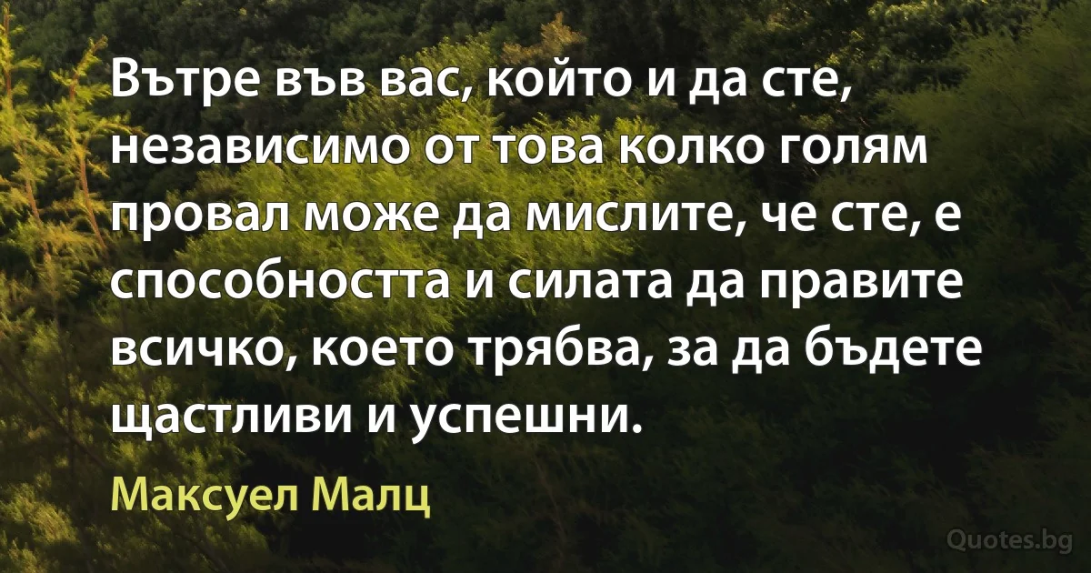 Вътре във вас, който и да сте, независимо от това колко голям провал може да мислите, че сте, е способността и силата да правите всичко, което трябва, за да бъдете щастливи и успешни. (Максуел Малц)