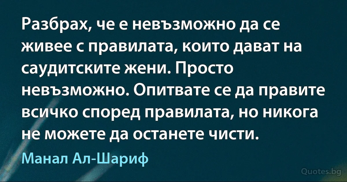 Разбрах, че е невъзможно да се живее с правилата, които дават на саудитските жени. Просто невъзможно. Опитвате се да правите всичко според правилата, но никога не можете да останете чисти. (Манал Ал-Шариф)