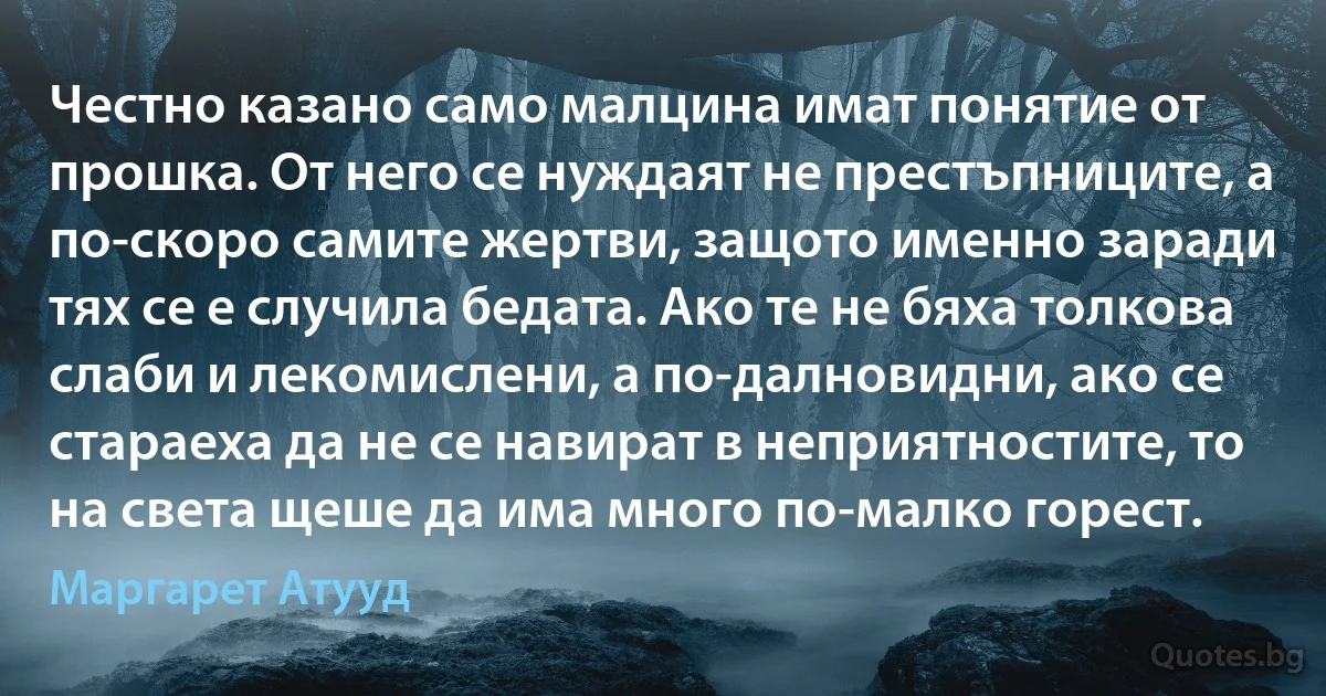 Честно казано само малцина имат понятие от прошка. От него се нуждаят не престъпниците, а по-скоро самите жертви, защото именно заради тях се е случила бедата. Ако те не бяха толкова слаби и лекомислени, а по-далновидни, ако се стараеха да не се навират в неприятностите, то на света щеше да има много по-малко горест. (Маргарет Атууд)