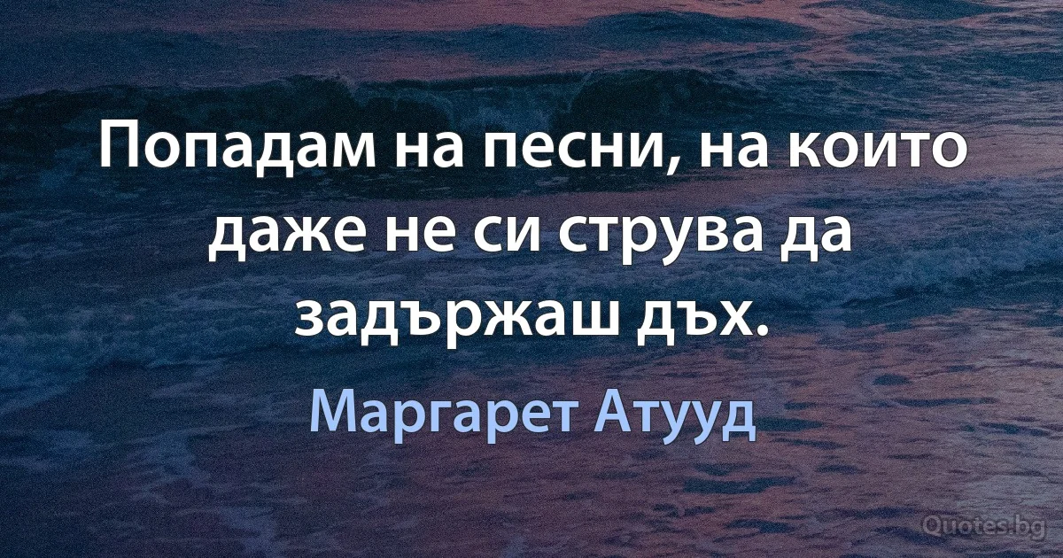 Попадам на песни, на които даже не си струва да задържаш дъх. (Маргарет Атууд)