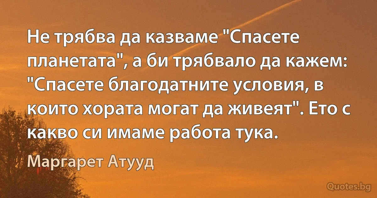 Не трябва да казваме "Спасете планетата", а би трябвало да кажем: "Спасете благодатните условия, в които хората могат да живеят". Ето с какво си имаме работа тука. (Маргарет Атууд)