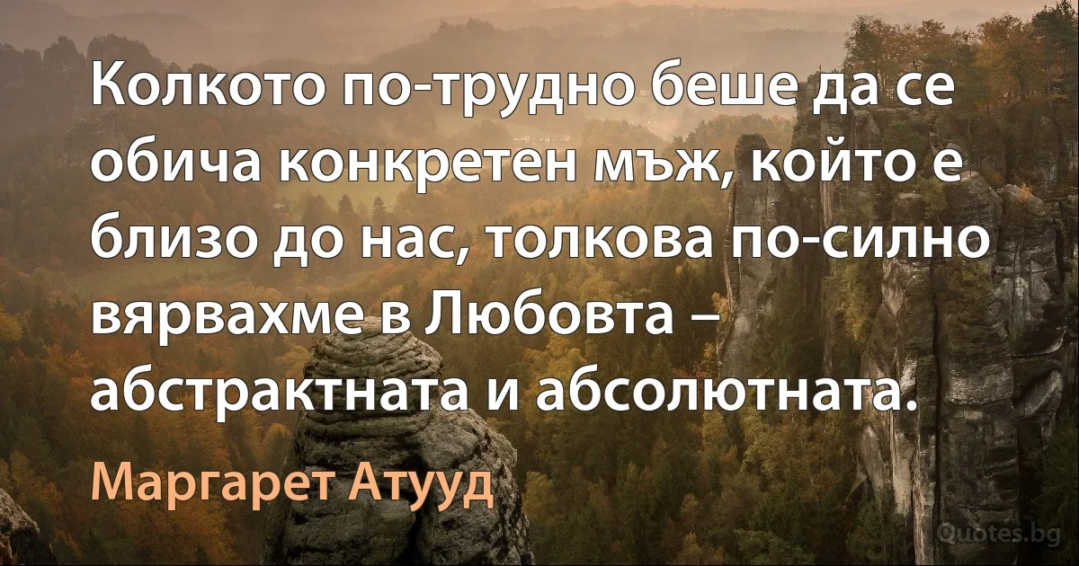 Колкото по-трудно беше да се обича конкретен мъж, който е близо до нас, толкова по-силно вярвахме в Любовта – абстрактната и абсолютната. (Маргарет Атууд)