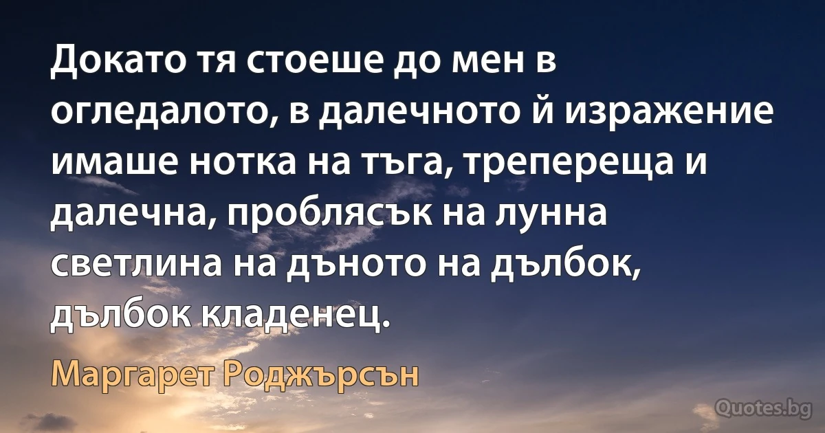 Докато тя стоеше до мен в огледалото, в далечното й изражение имаше нотка на тъга, трепереща и далечна, проблясък на лунна светлина на дъното на дълбок, дълбок кладенец. (Маргарет Роджърсън)