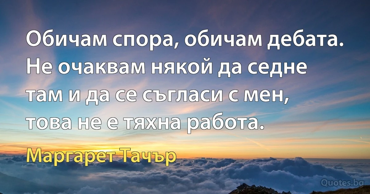 Обичам спора, обичам дебата. Не очаквам някой да седне там и да се съгласи с мен, това не е тяхна работа. (Маргарет Тачър)