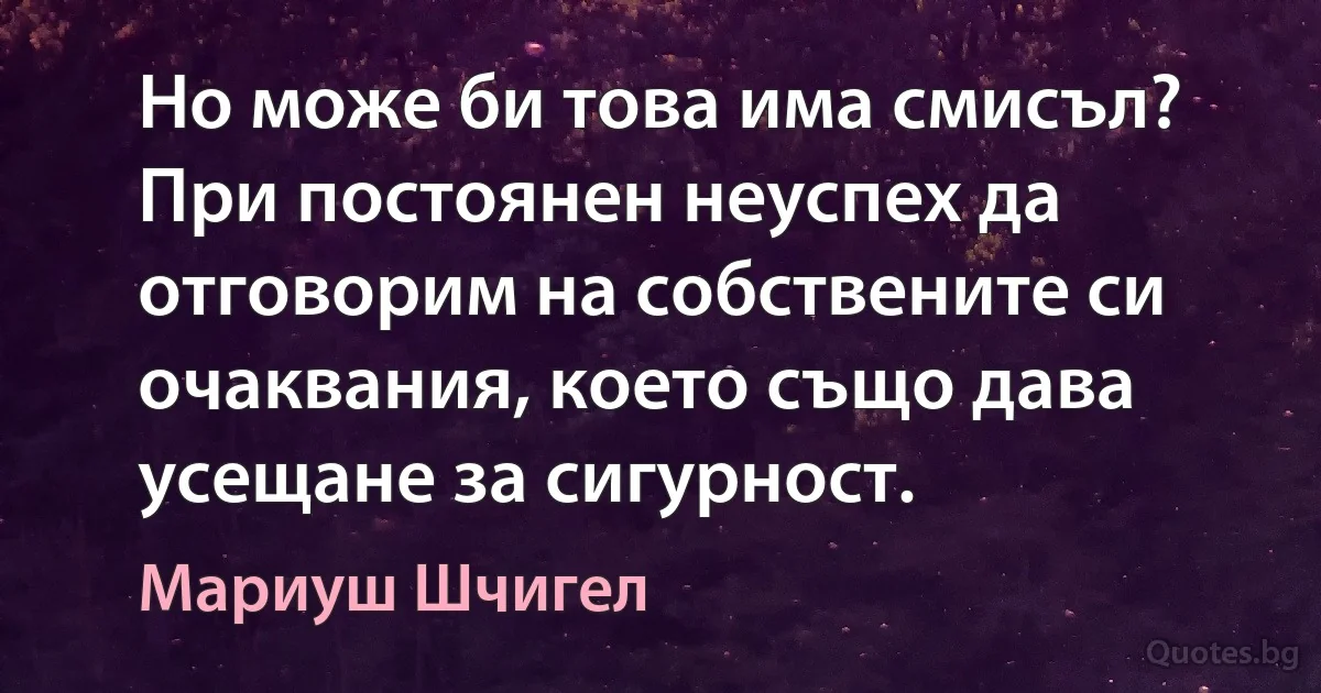 Но може би това има смисъл? При постоянен неуспех да отговорим на собствените си очаквания, което също дава усещане за сигурност. (Мариуш Шчигел)