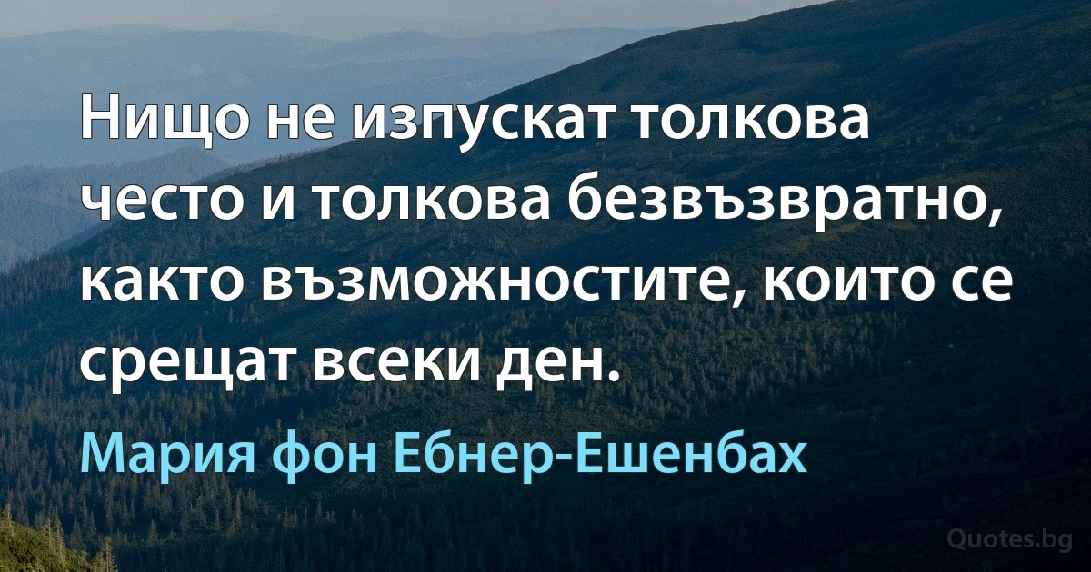 Нищо не изпускат толкова често и толкова безвъзвратно, както възможностите, които се срещат всеки ден. (Мария фон Ебнер-Ешенбах)