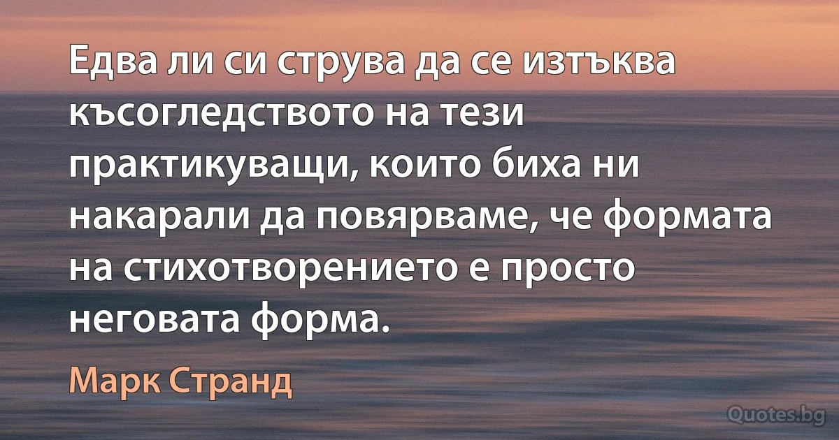 Едва ли си струва да се изтъква късогледството на тези практикуващи, които биха ни накарали да повярваме, че формата на стихотворението е просто неговата форма. (Марк Странд)