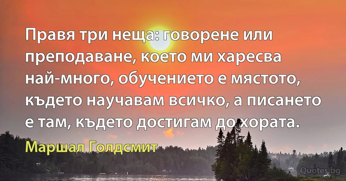 Правя три неща: говорене или преподаване, което ми харесва най-много, обучението е мястото, където научавам всичко, а писането е там, където достигам до хората. (Маршал Голдсмит)