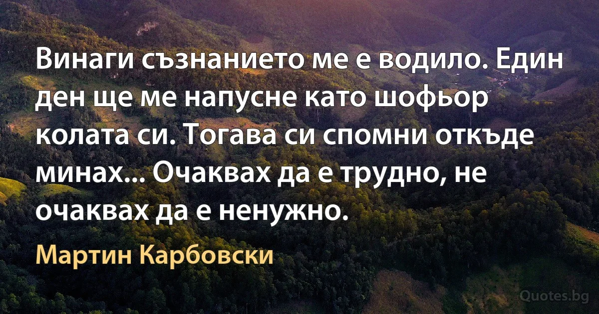 Винаги съзнанието ме е водило. Един ден ще ме напусне като шофьор колата си. Тогава си спомни откъде минах... Очаквах да е трудно, не очаквах да е ненужно. (Мартин Карбовски)