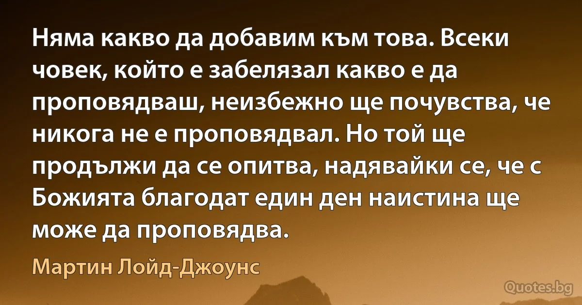 Няма какво да добавим към това. Всеки човек, който е забелязал какво е да проповядваш, неизбежно ще почувства, че никога не е проповядвал. Но той ще продължи да се опитва, надявайки се, че с Божията благодат един ден наистина ще може да проповядва. (Мартин Лойд-Джоунс)