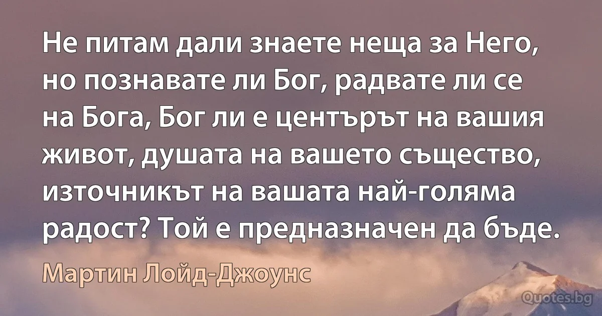 Не питам дали знаете неща за Него, но познавате ли Бог, радвате ли се на Бога, Бог ли е центърът на вашия живот, душата на вашето същество, източникът на вашата най-голяма радост? Той е предназначен да бъде. (Мартин Лойд-Джоунс)