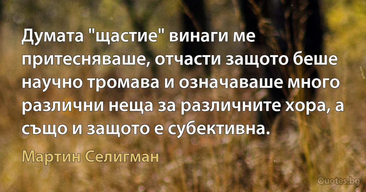 Думата "щастие" винаги ме притесняваше, отчасти защото беше научно тромава и означаваше много различни неща за различните хора, а също и защото е субективна. (Мартин Селигман)