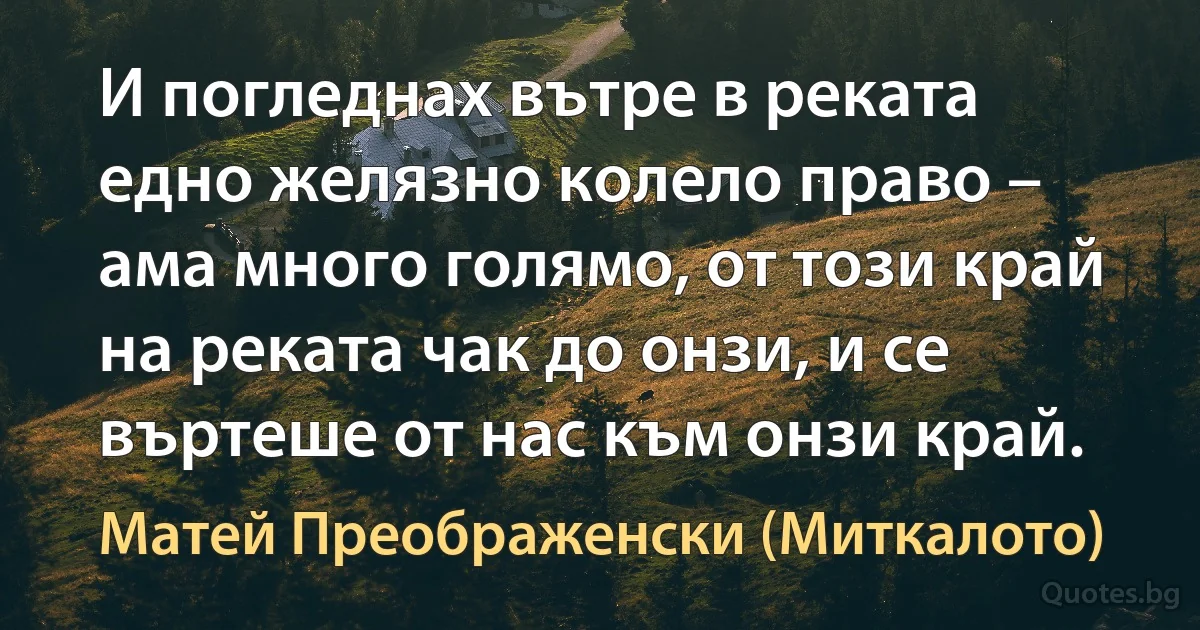 И погледнах вътре в реката едно желязно колело право – ама много голямо, от този край на реката чак до онзи, и се въртеше от нас към онзи край. (Матей Преображенски (Миткалото))