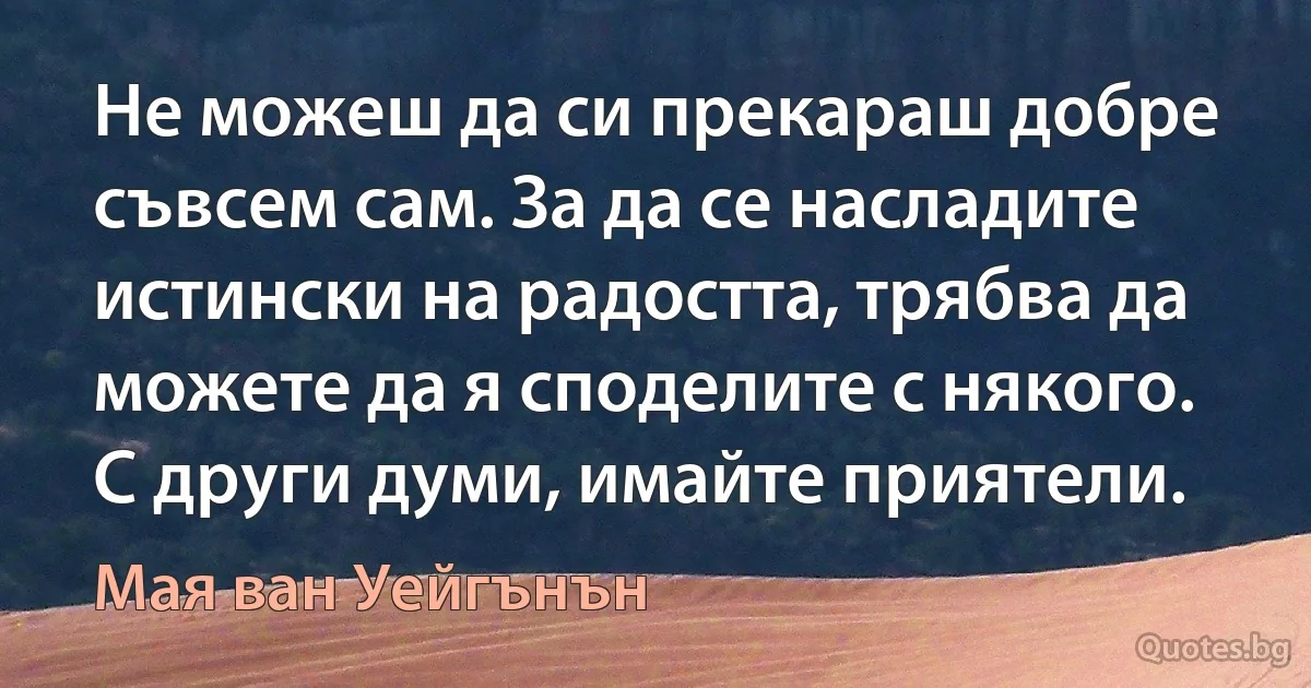 Не можеш да си прекараш добре съвсем сам. За да се насладите истински на радостта, трябва да можете да я споделите с някого. С други думи, имайте приятели. (Мая ван Уейгънън)