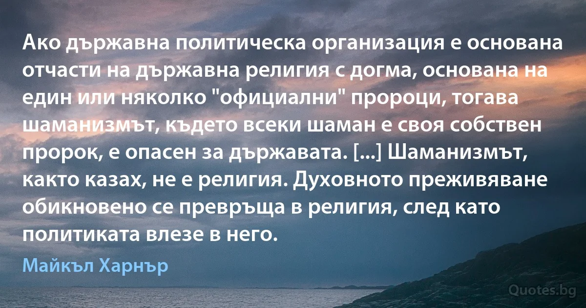 Ако държавна политическа организация е основана отчасти на държавна религия с догма, основана на един или няколко "официални" пророци, тогава шаманизмът, където всеки шаман е своя собствен пророк, е опасен за държавата. [...] Шаманизмът, както казах, не е религия. Духовното преживяване обикновено се превръща в религия, след като политиката влезе в него. (Майкъл Харнър)