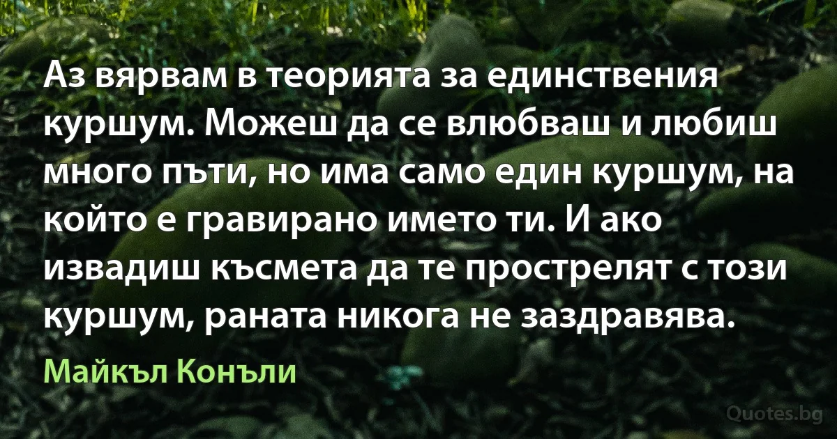 Аз вярвам в теорията за единствения куршум. Можеш да се влюбваш и любиш много пъти, но има само един куршум, на който е гравирано името ти. И ако извадиш късмета да те прострелят с този куршум, раната никога не заздравява. (Майкъл Конъли)