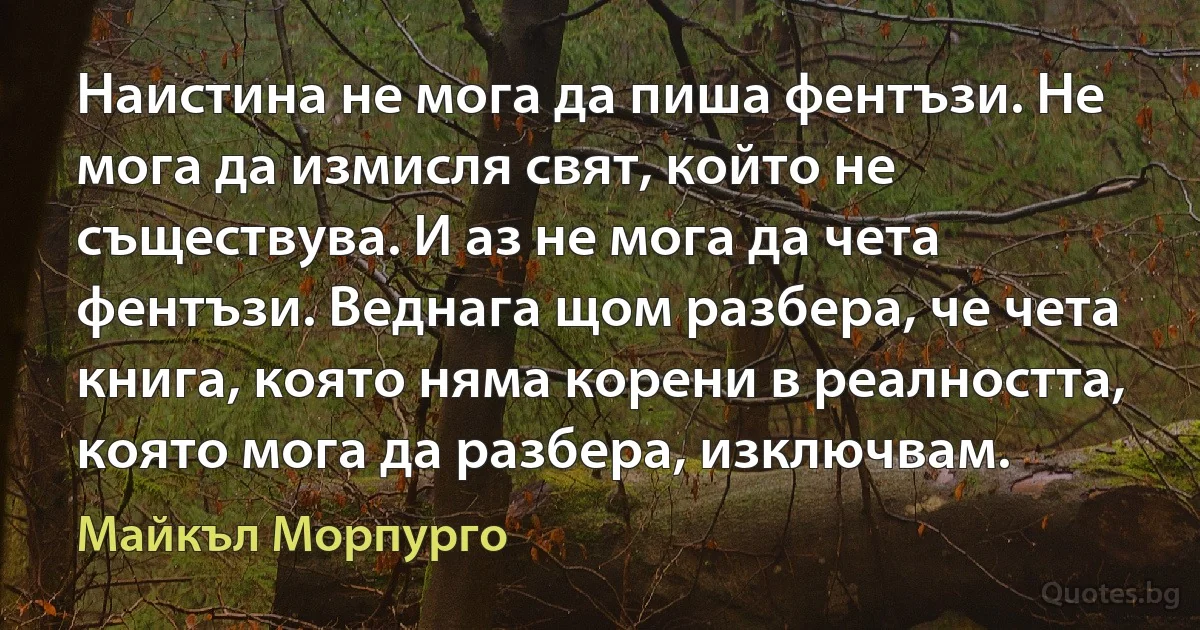 Наистина не мога да пиша фентъзи. Не мога да измисля свят, който не съществува. И аз не мога да чета фентъзи. Веднага щом разбера, че чета книга, която няма корени в реалността, която мога да разбера, изключвам. (Майкъл Морпурго)