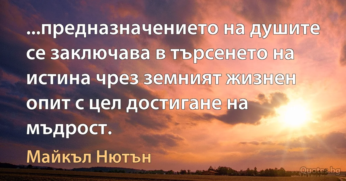 ...предназначението на душите се заключава в търсенето на истина чрез земният жизнен опит с цел достигане на мъдрост. (Майкъл Нютън)