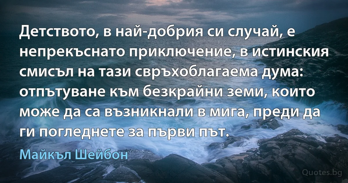 Детството, в най-добрия си случай, е непрекъснато приключение, в истинския смисъл на тази свръхоблагаема дума: отпътуване към безкрайни земи, които може да са възникнали в мига, преди да ги погледнете за първи път. (Майкъл Шейбон)