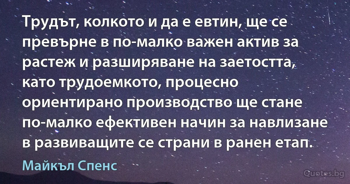 Трудът, колкото и да е евтин, ще се превърне в по-малко важен актив за растеж и разширяване на заетостта, като трудоемкото, процесно ориентирано производство ще стане по-малко ефективен начин за навлизане в развиващите се страни в ранен етап. (Майкъл Спенс)