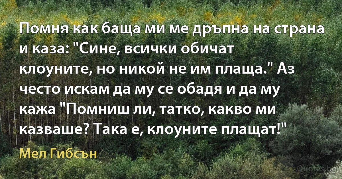 Помня как баща ми ме дръпна на страна и каза: "Сине, всички обичат клоуните, но никой не им плаща." Аз често искам да му се обадя и да му кажа "Помниш ли, татко, какво ми казваше? Така е, клоуните плащат!" (Мел Гибсън)