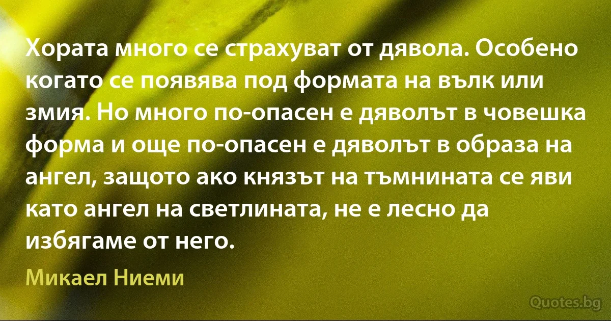 Хората много се страхуват от дявола. Особено когато се появява под формата на вълк или змия. Но много по-опасен е дяволът в човешка форма и още по-опасен е дяволът в образа на ангел, защото ако князът на тъмнината се яви като ангел на светлината, не е лесно да избягаме от него. (Микаел Ниеми)