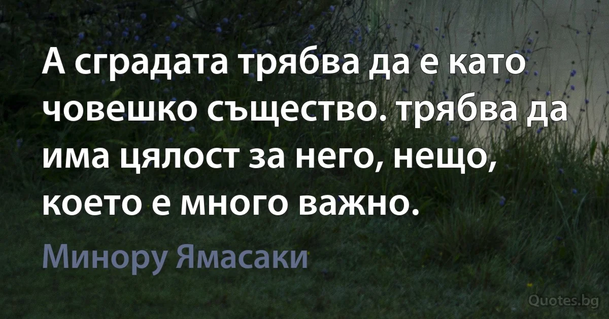 А сградата трябва да е като човешко същество. трябва да има цялост за него, нещо, което е много важно. (Минору Ямасаки)