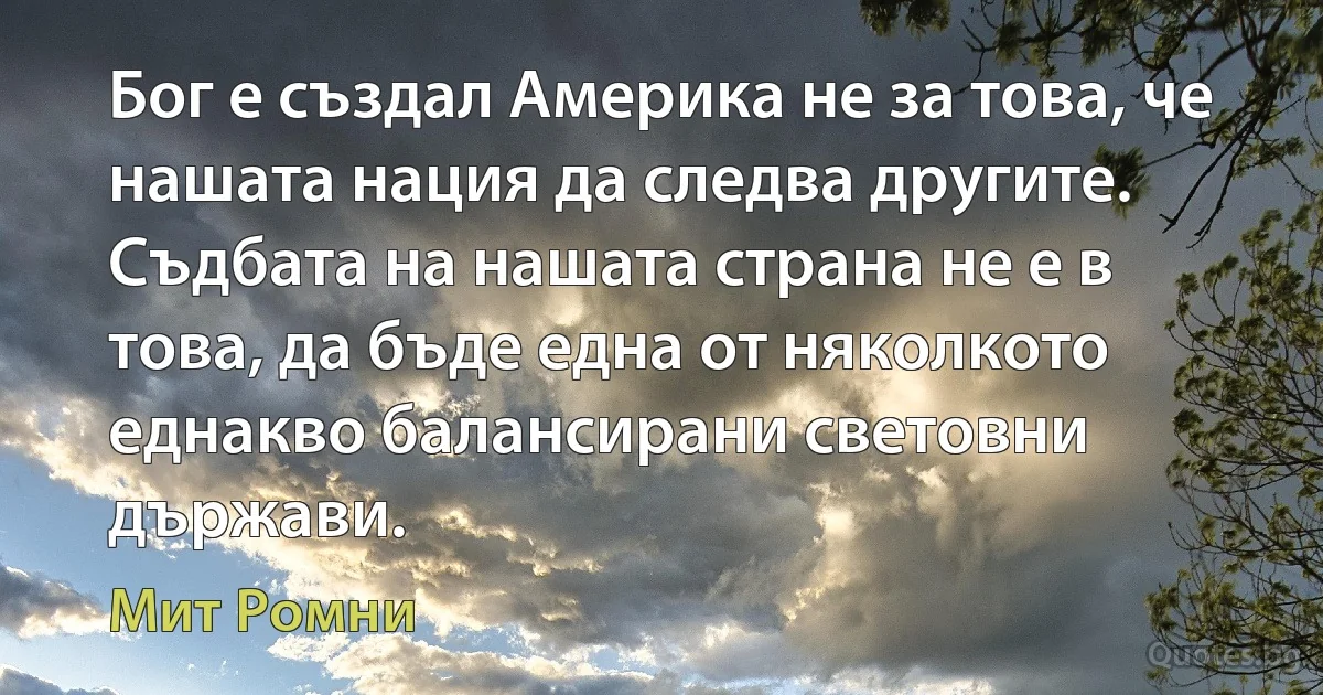 Бог е създал Америка не за това, че нашата нация да следва другите. Съдбата на нашата страна не е в това, да бъде една от няколкото еднакво балансирани световни държави. (Мит Ромни)