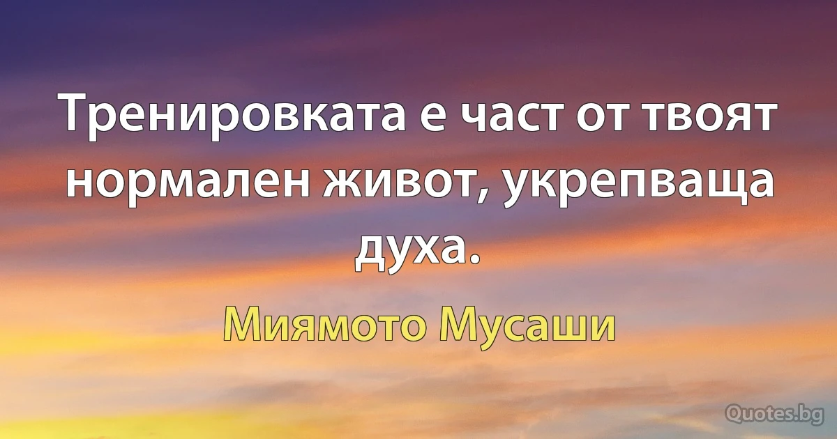 Тренировката е част от твоят нормален живот, укрепваща духа. (Миямото Мусаши)