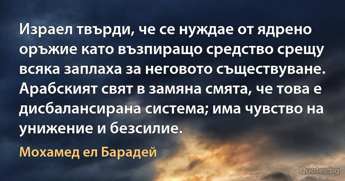 Израел твърди, че се нуждае от ядрено оръжие като възпиращо средство срещу всяка заплаха за неговото съществуване. Арабският свят в замяна смята, че това е дисбалансирана система; има чувство на унижение и безсилие. (Мохамед ел Барадей)