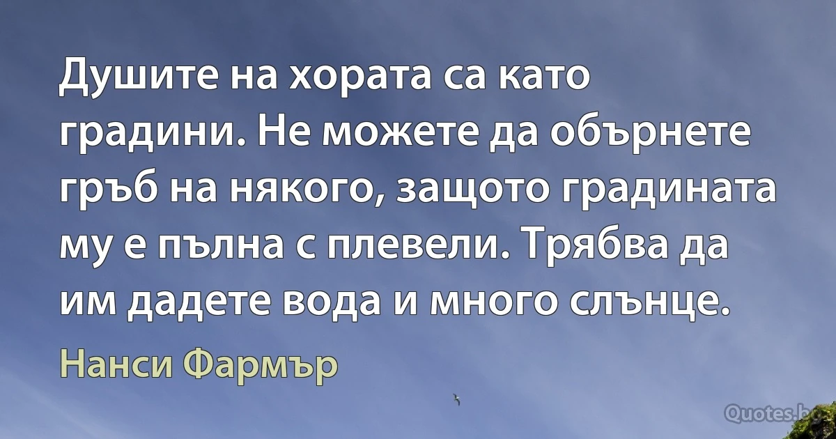 Душите на хората са като градини. Не можете да обърнете гръб на някого, защото градината му е пълна с плевели. Трябва да им дадете вода и много слънце. (Нанси Фармър)