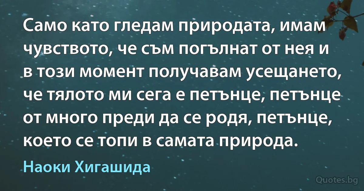 Само като гледам природата, имам чувството, че съм погълнат от нея и в този момент получавам усещането, че тялото ми сега е петънце, петънце от много преди да се родя, петънце, което се топи в самата природа. (Наоки Хигашида)