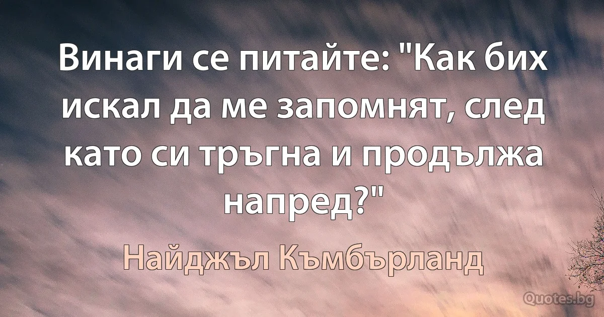 Винаги се питайте: "Как бих искал да ме запомнят, след като си тръгна и продължа напред?" (Найджъл Къмбърланд)