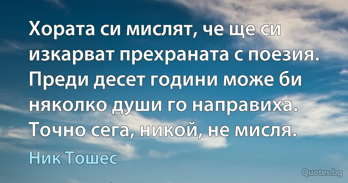 Хората си мислят, че ще си изкарват прехраната с поезия. Преди десет години може би няколко души го направиха. Точно сега, никой, не мисля. (Ник Тошес)