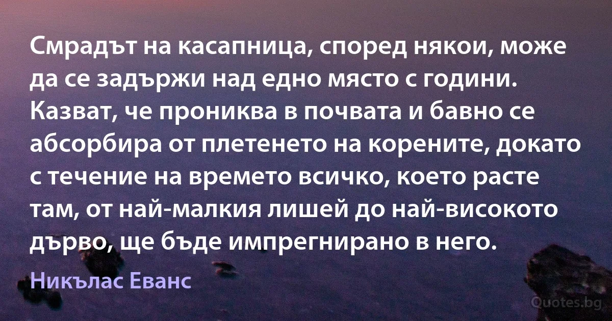 Смрадът на касапница, според някои, може да се задържи над едно място с години. Казват, че прониква в почвата и бавно се абсорбира от плетенето на корените, докато с течение на времето всичко, което расте там, от най-малкия лишей до най-високото дърво, ще бъде импрегнирано в него. (Никълас Еванс)