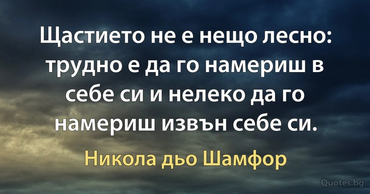 Щастието не е нещо лесно: трудно е да го намериш в себе си и нелеко да го намериш извън себе си. (Никола дьо Шамфор)