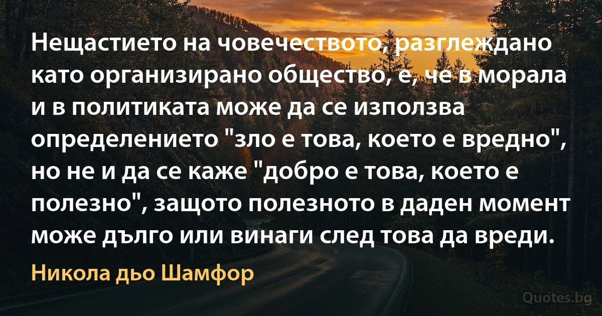 Нещастието на човечеството, разглеждано като организирано общество, е, че в морала и в политиката може да се използва определението "зло е това, което е вредно", но не и да се каже "добро е това, което е полезно", защото полезното в даден момент може дълго или винаги след това да вреди. (Никола дьо Шамфор)