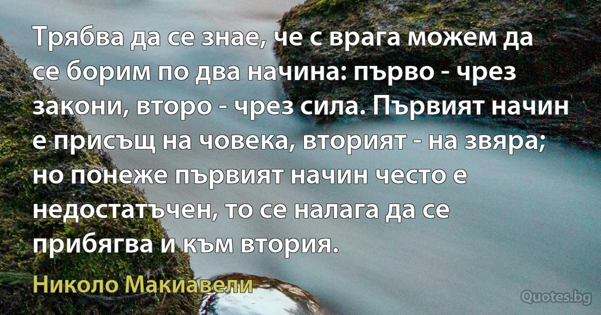 Трябва да се знае, че с врага можем да се борим по два начина: първо - чрез закони, второ - чрез сила. Първият начин е присъщ на човека, вторият - на звяра; но понеже първият начин често е недостатъчен, то се налага да се прибягва и към втория. (Николо Макиавели)