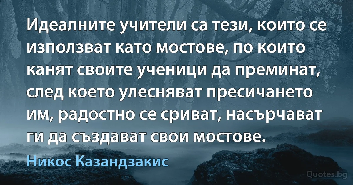 Идеалните учители са тези, които се използват като мостове, по които канят своите ученици да преминат, след което улесняват пресичането им, радостно се сриват, насърчават ги да създават свои мостове. (Никос Казандзакис)